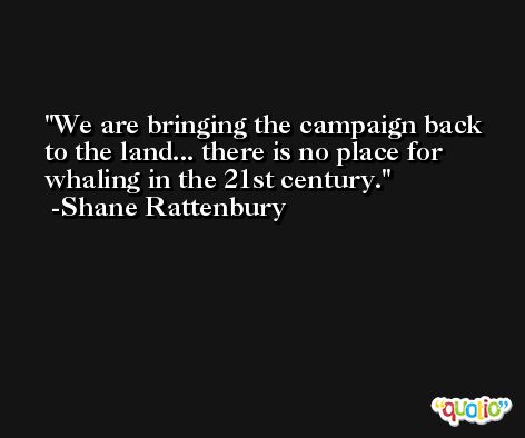 We are bringing the campaign back to the land... there is no place for whaling in the 21st century. -Shane Rattenbury
