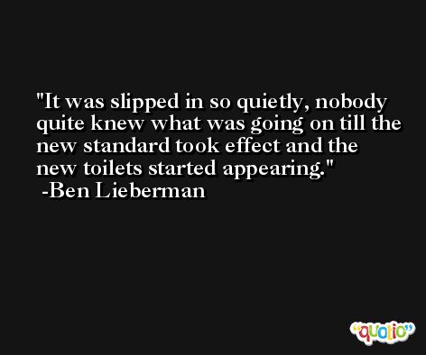 It was slipped in so quietly, nobody quite knew what was going on till the new standard took effect and the new toilets started appearing. -Ben Lieberman