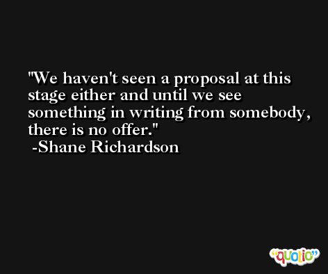 We haven't seen a proposal at this stage either and until we see something in writing from somebody, there is no offer. -Shane Richardson