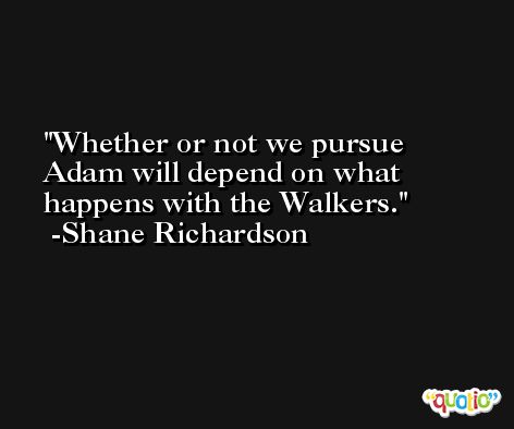 Whether or not we pursue Adam will depend on what happens with the Walkers. -Shane Richardson