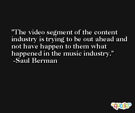 The video segment of the content industry is trying to be out ahead and not have happen to them what happened in the music industry. -Saul Berman