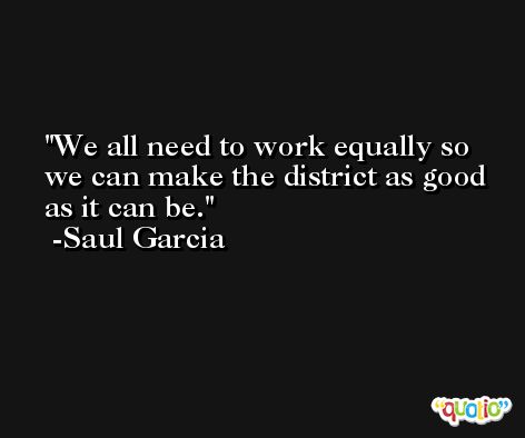 We all need to work equally so we can make the district as good as it can be. -Saul Garcia