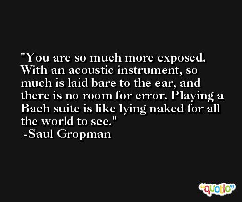 You are so much more exposed. With an acoustic instrument, so much is laid bare to the ear, and there is no room for error. Playing a Bach suite is like lying naked for all the world to see. -Saul Gropman
