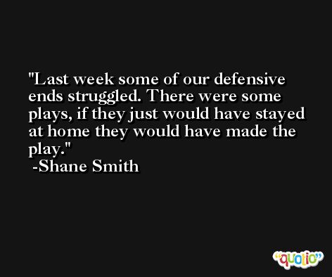 Last week some of our defensive ends struggled. There were some plays, if they just would have stayed at home they would have made the play. -Shane Smith