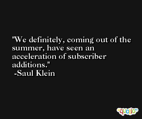 We definitely, coming out of the summer, have seen an acceleration of subscriber additions. -Saul Klein