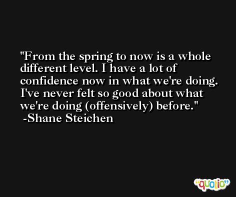 From the spring to now is a whole different level. I have a lot of confidence now in what we're doing. I've never felt so good about what we're doing (offensively) before. -Shane Steichen