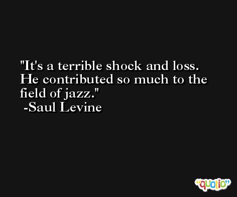 It's a terrible shock and loss. He contributed so much to the field of jazz. -Saul Levine