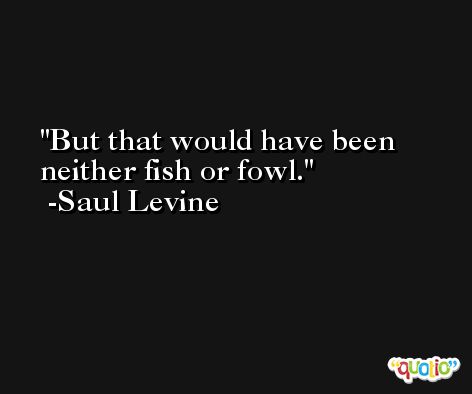 But that would have been neither fish or fowl. -Saul Levine