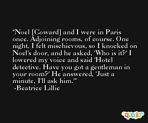 Noel [Coward] and I were in Paris once. Adjoining rooms, of course. One night, I felt mischievous, so I knocked on Noel's door, and he asked, 'Who is it?' I lowered my voice and said 'Hotel detective. Have you got a gentleman in your room?' He answered, 'Just a minute, I'll ask him.' -Beatrice Lillie