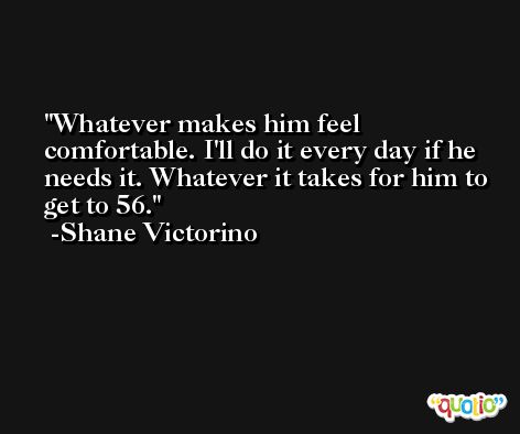 Whatever makes him feel comfortable. I'll do it every day if he needs it. Whatever it takes for him to get to 56. -Shane Victorino