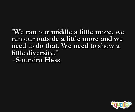 We ran our middle a little more, we ran our outside a little more and we need to do that. We need to show a little diversity. -Saundra Hess