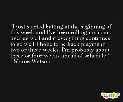 I just started batting at the beginning of this week and I've been rolling my arm over as well and if everything continues to go well I hope to be back playing in two or three weeks. I'm probably about three or four weeks ahead of schedule. -Shane Watson