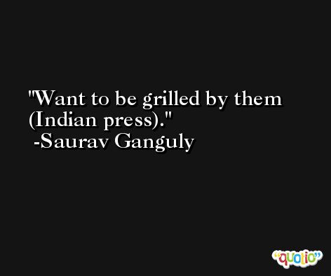 Want to be grilled by them (Indian press). -Saurav Ganguly