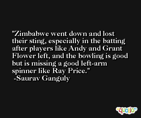 Zimbabwe went down and lost their sting, especially in the batting after players like Andy and Grant Flower left, and the bowling is good but is missing a good left-arm spinner like Ray Price. -Saurav Ganguly