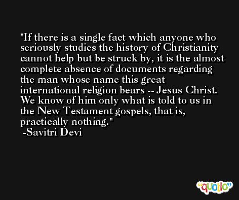 If there is a single fact which anyone who seriously studies the history of Christianity cannot help but be struck by, it is the almost complete absence of documents regarding the man whose name this great international religion bears -- Jesus Christ. We know of him only what is told to us in the New Testament gospels, that is, practically nothing. -Savitri Devi