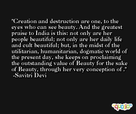 Creation and destruction are one, to the eyes who can see beauty. And the greatest praise to India is this: not only are her people beautiful; not only are her daily life and cult beautiful; but, in the midst of the utilitarian, humanitarian, dogmatic world of the present day, she keeps on proclaiming the outstanding value of Beauty for the sake of Beauty, through her very conception of . -Savitri Devi