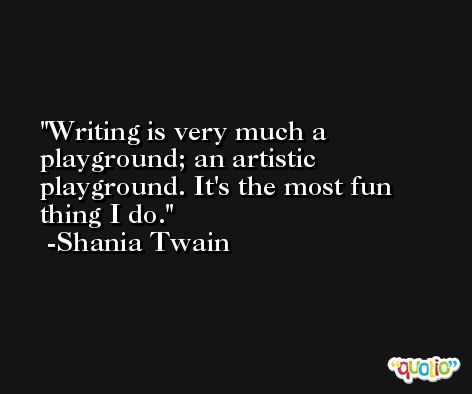 Writing is very much a playground; an artistic playground. It's the most fun thing I do. -Shania Twain
