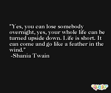 Yes, you can lose somebody overnight, yes, your whole life can be turned upside down. Life is short. It can come and go like a feather in the wind. -Shania Twain