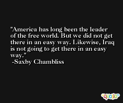 America has long been the leader of the free world. But we did not get there in an easy way. Likewise, Iraq is not going to get there in an easy way. -Saxby Chambliss