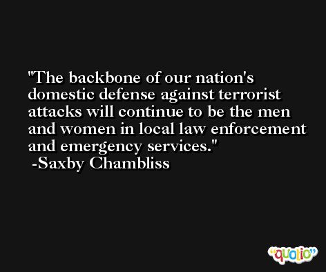 The backbone of our nation's domestic defense against terrorist attacks will continue to be the men and women in local law enforcement and emergency services. -Saxby Chambliss