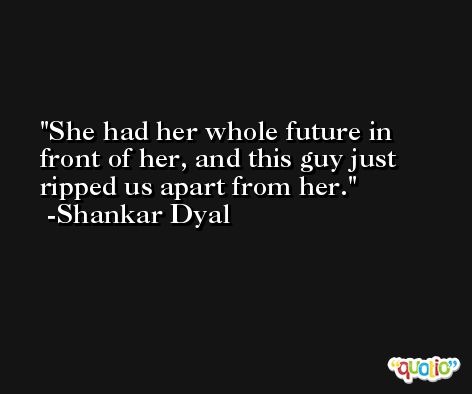 She had her whole future in front of her, and this guy just ripped us apart from her. -Shankar Dyal