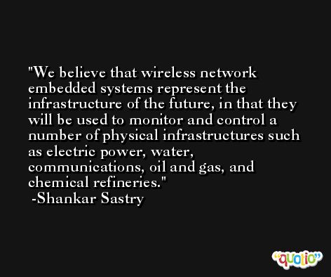 We believe that wireless network embedded systems represent the infrastructure of the future, in that they will be used to monitor and control a number of physical infrastructures such as electric power, water, communications, oil and gas, and chemical refineries. -Shankar Sastry