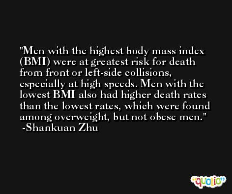 Men with the highest body mass index (BMI) were at greatest risk for death from front or left-side collisions, especially at high speeds. Men with the lowest BMI also had higher death rates than the lowest rates, which were found among overweight, but not obese men. -Shankuan Zhu