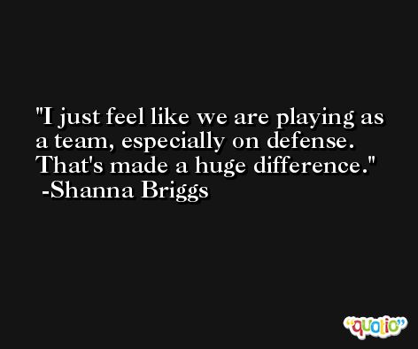 I just feel like we are playing as a team, especially on defense. That's made a huge difference. -Shanna Briggs