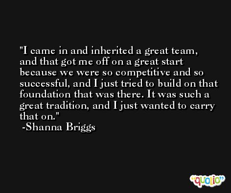 I came in and inherited a great team, and that got me off on a great start because we were so competitive and so successful, and I just tried to build on that foundation that was there. It was such a great tradition, and I just wanted to carry that on. -Shanna Briggs