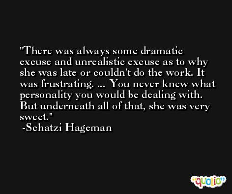 There was always some dramatic excuse and unrealistic excuse as to why she was late or couldn't do the work. It was frustrating. ... You never knew what personality you would be dealing with. But underneath all of that, she was very sweet. -Schatzi Hageman