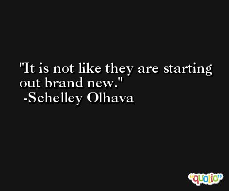 It is not like they are starting out brand new. -Schelley Olhava
