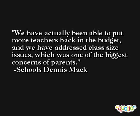 We have actually been able to put more teachers back in the budget, and we have addressed class size issues, which was one of the biggest concerns of parents. -Schools Dennis Mack