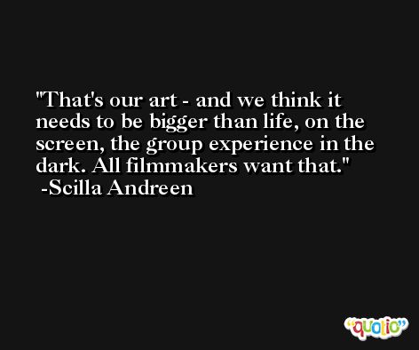 That's our art - and we think it needs to be bigger than life, on the screen, the group experience in the dark. All filmmakers want that. -Scilla Andreen