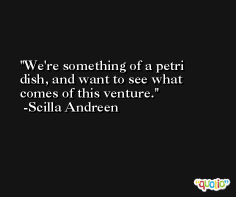 We're something of a petri dish, and want to see what comes of this venture. -Scilla Andreen