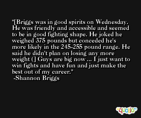 [Briggs was in good spirits on Wednesday. He was friendly and accessible and seemed to be in good fighting shape. He joked he weighed 375 pounds but conceded he's more likely in the 245-255 pound range. He said he didn't plan on losing any more weight (] Guys are big now ... I just want to win fights and have fun and just make the best out of my career. -Shannon Briggs