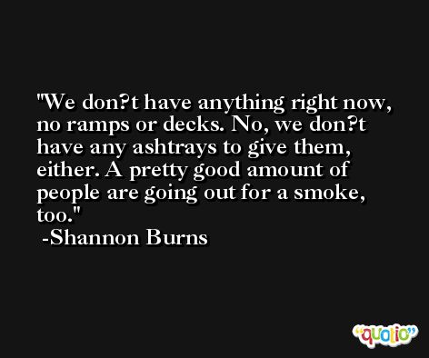 We don?t have anything right now, no ramps or decks. No, we don?t have any ashtrays to give them, either. A pretty good amount of people are going out for a smoke, too. -Shannon Burns