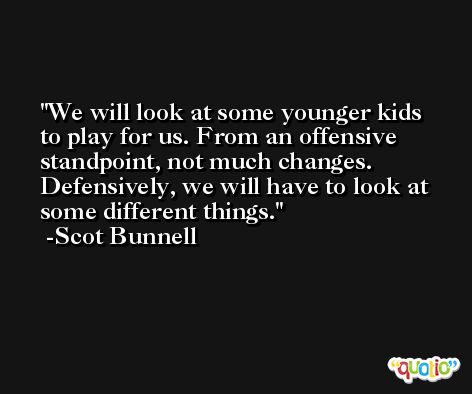 We will look at some younger kids to play for us. From an offensive standpoint, not much changes. Defensively, we will have to look at some different things. -Scot Bunnell