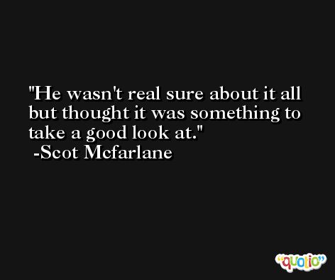 He wasn't real sure about it all but thought it was something to take a good look at. -Scot Mcfarlane