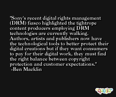 Sony's recent digital rights management (DRM) fiasco highlighted the tightrope content producers employing DRM technologies are currently walking. Authors, artists and publishers now have the technological tools to better protect their digital creations but if they want consumers to pay for their digital work, they must find the right balance between copyright protection and customer expectations. -Ben Macklin