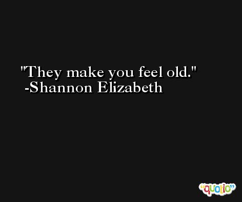 They make you feel old. -Shannon Elizabeth