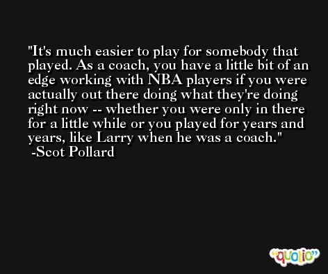 It's much easier to play for somebody that played. As a coach, you have a little bit of an edge working with NBA players if you were actually out there doing what they're doing right now -- whether you were only in there for a little while or you played for years and years, like Larry when he was a coach. -Scot Pollard
