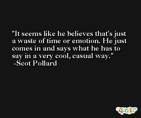 It seems like he believes that's just a waste of time or emotion. He just comes in and says what he has to say in a very cool, casual way. -Scot Pollard