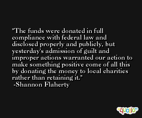 The funds were donated in full compliance with federal law and disclosed properly and publicly, but yesterday's admission of guilt and improper actions warranted our action to make something positive come of all this by donating the money to local charities rather than retaining it. -Shannon Flaherty