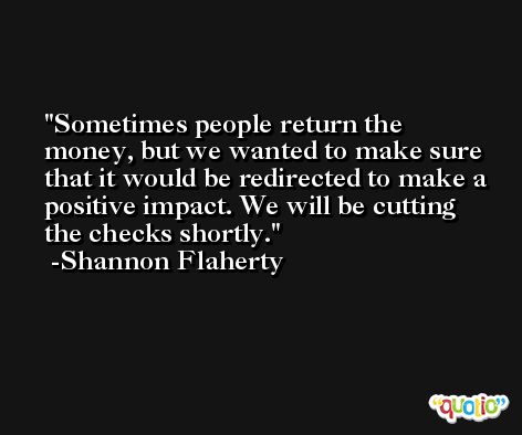Sometimes people return the money, but we wanted to make sure that it would be redirected to make a positive impact. We will be cutting the checks shortly. -Shannon Flaherty