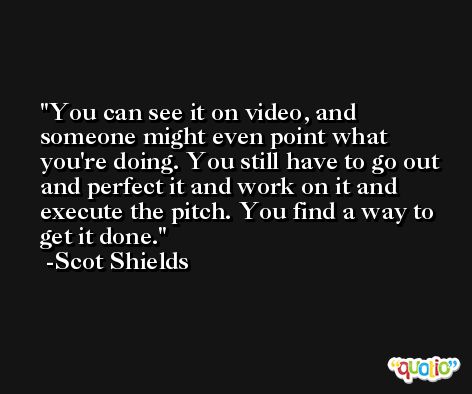 You can see it on video, and someone might even point what you're doing. You still have to go out and perfect it and work on it and execute the pitch. You find a way to get it done. -Scot Shields