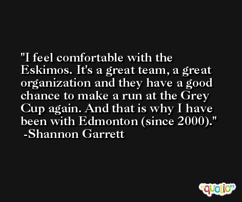 I feel comfortable with the Eskimos. It's a great team, a great organization and they have a good chance to make a run at the Grey Cup again. And that is why I have been with Edmonton (since 2000). -Shannon Garrett