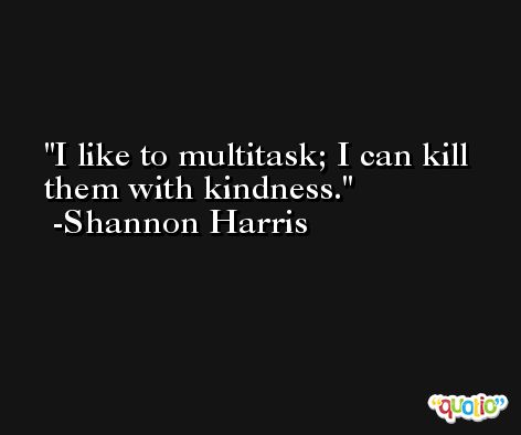 I like to multitask; I can kill them with kindness. -Shannon Harris