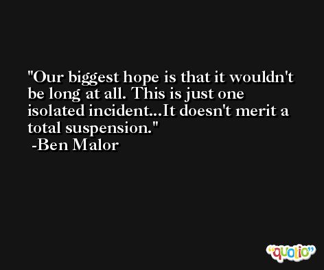 Our biggest hope is that it wouldn't be long at all. This is just one isolated incident...It doesn't merit a total suspension. -Ben Malor