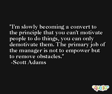 I'm slowly becoming a convert to the principle that you can't motivate people to do things, you can only demotivate them. The primary job of the manager is not to empower but to remove obstacles. -Scott Adams