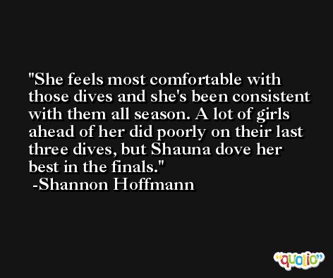 She feels most comfortable with those dives and she's been consistent with them all season. A lot of girls ahead of her did poorly on their last three dives, but Shauna dove her best in the finals. -Shannon Hoffmann